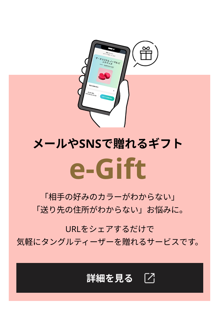 メールやSNSで贈れるギフト e-Gift 「相手の好みのカラーがわからない」「送り先の住所がわからない」お悩みに。URLをシェアするだけで気軽にタングルティーザーを贈れるサービスです。