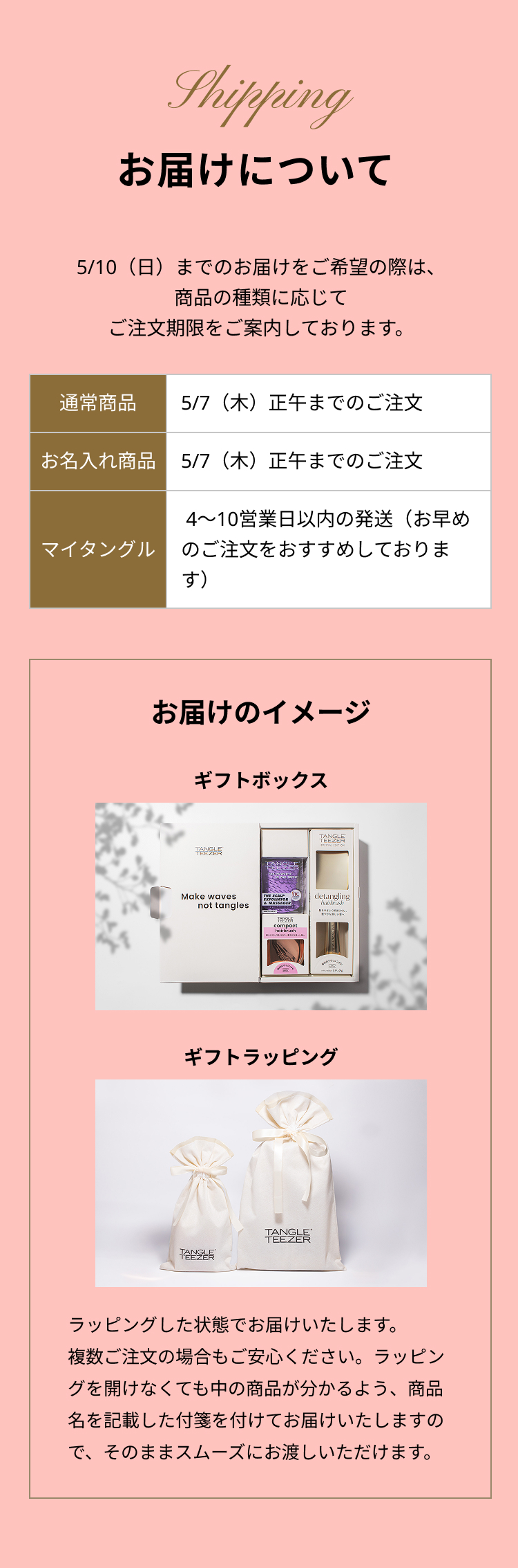 お届けについて
                        3/10（日）までのお届けをご希望の際は、商品の種類に応じてご注文期限をご案内しております。
                        通常商品：5/7（木）正午までのご注文
                        お名入れ商品：5/7（木）正午までのご注文
                        マイタングル：4〜10営業日以内の発送（お早めのご注文をおすすめしております）