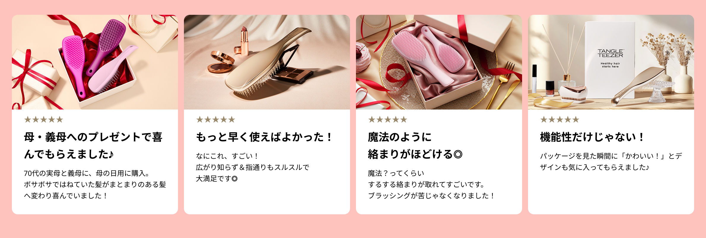 母・義母へのプレゼントで喜んでもらえました♪70代の実母と義母に、母の日用に購入。ボサボサではねていた髪がまとまりのある髪へ変わり喜んでいました！
                        もっと早く使えばよかった！なにこれ、すごい！広がり知らず＆指通りもスルスルで大満足です◎
                        魔法のように絡まりがほどける◎魔法？ってくらいするする絡まりが取れてすごいです。ブラッシングが苦じゃなくなりました！
                        機能性だけじゃない！パッケージを見た瞬間に「かわいい！」とデザインも気に入ってもらえました♪