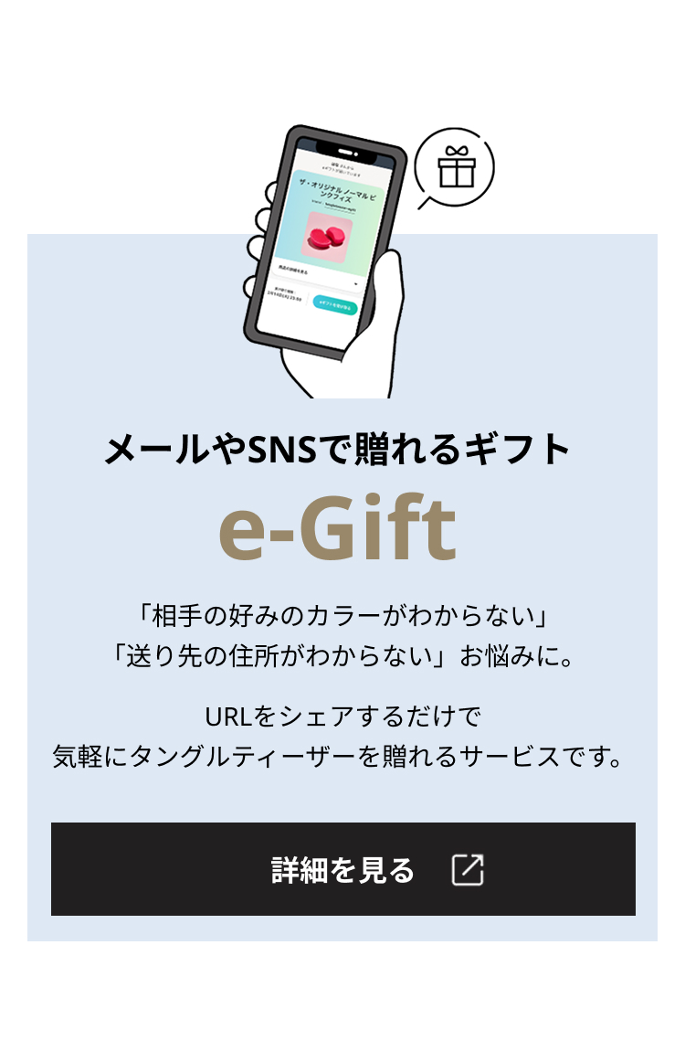 メールやSNSで贈れるギフト e-Gift 「相手の好みのカラーがわからない」「送り先の住所がわからない」お悩みに。URLをシェアするだけで気軽にタングルティーザーを贈れるサービスです。