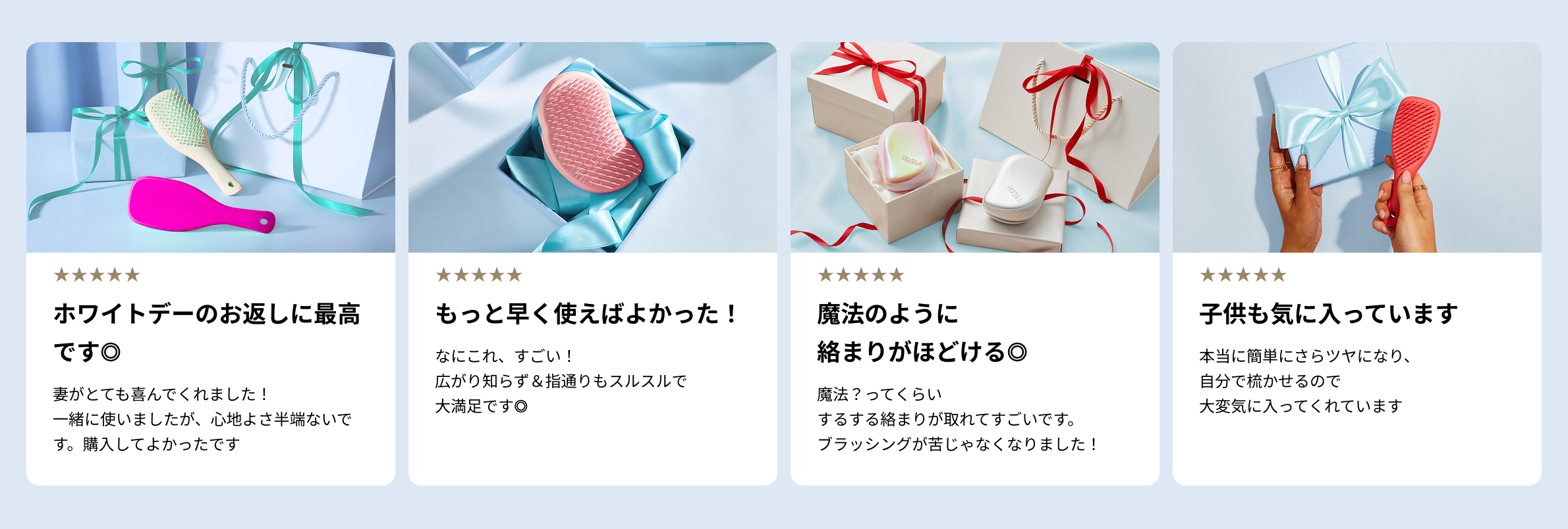 ホワイトデーのお返しに最高です◎妻がとても喜んでくれました！一緒に使いましたが、心地よさ半端ないです。購入してよかったです
                        もっと早く使えばよかった！なにこれ、すごい！広がり知らず＆指通りもスルスルで大満足です◎
                        魔法のように絡まりがほどける◎魔法？ってくらいするする絡まりが取れてすごいです。ブラッシングが苦じゃなくなりました！
                        子供も気に入っています。本当に簡単にさらツヤになり、自分で梳かせるので大変気に入ってくれています。