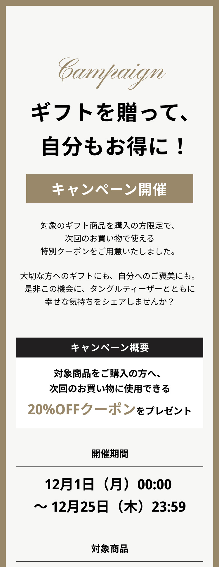 ギフトを贈って、自分もお得に！キャンペーン開催
                        対象のギフト商品を購入の方限定で、次回のお買い物で使える特別クーポンをご用意いたしました。
                        大切な方へのギフトにも、自分へのご褒美にも。是非この機会に、タングルティーザーとともに幸せな気持ちをシェアしませんか？
                        キャンペーン概要：対象商品をご購入の方へ、次回のお買い物に使用できる20%OFFクーポンをプレゼント
                        開催期間：12月1日（月）00:00 ～ 12月25日（木）23:59