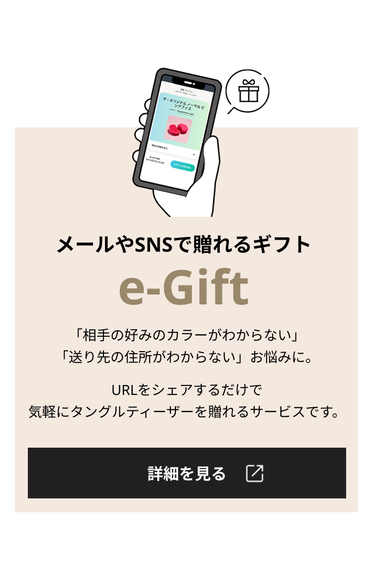 メールやSNSで贈れるギフト e-Gift 「相手の好みのカラーがわからない」「送り先の住所がわからない」お悩みに。URLをシェアするだけで気軽にタングルティーザーを贈れるサービスです。