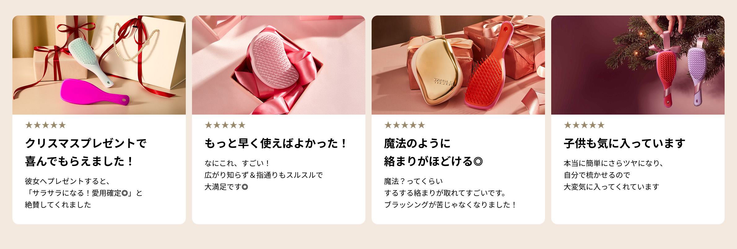 クリスマスプレゼントで喜んでもらえました！彼女へプレゼントすると、「サラサラになる！愛用確定◎」と絶賛してくれました。
                        もっと早く使えばよかった！なにこれ、すごい！広がり知らず＆指通りもスルスルで大満足です◎
                        魔法のように絡まりがほどける◎魔法？ってくらいするする絡まりが取れてすごいです。ブラッシングが苦じゃなくなりました！
                        子供も気に入っています。本当に簡単にさらツヤになり、自分で梳かせるので大変気に入ってくれています。
